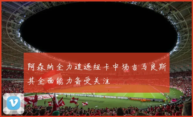 阿森纳全力追逐纽卡中场吉马良斯其全面能力备受关注