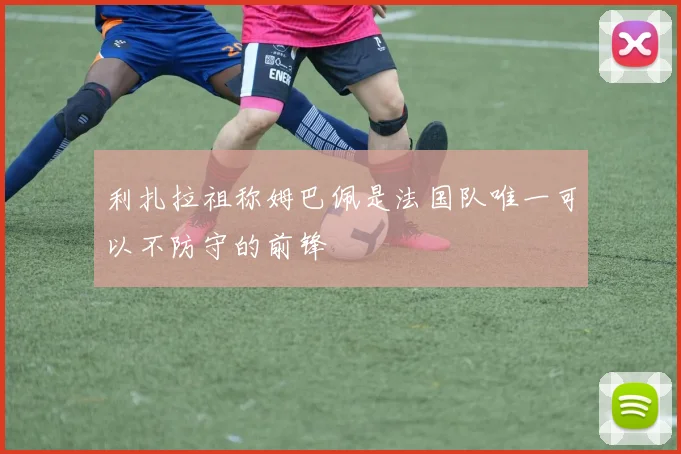 利扎拉祖称姆巴佩是法国队唯一可以不防守的前锋