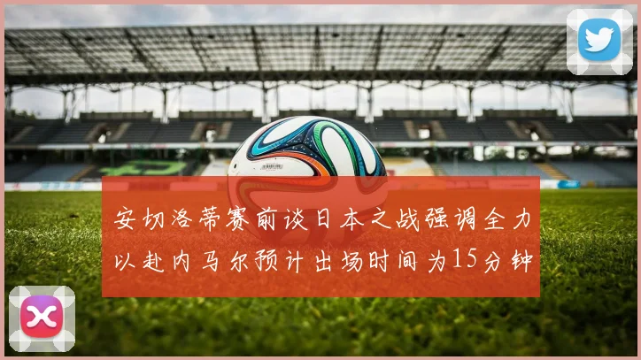 安切洛蒂赛前谈日本之战强调全力以赴内马尔预计出场时间为15分钟