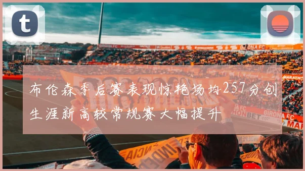布伦森季后赛表现惊艳场均257分创生涯新高较常规赛大幅提升