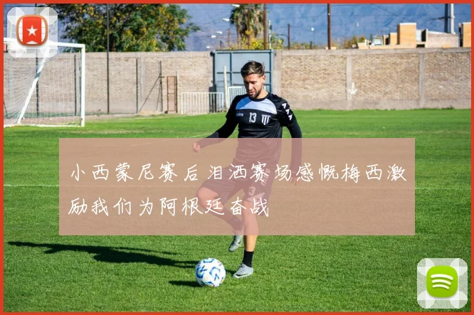小西蒙尼赛后泪洒赛场感慨梅西激励我们为阿根廷奋战