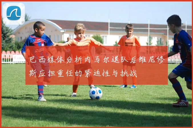 巴西媒体分析内马尔退队后维尼修斯应担重任的紧迫性与挑战