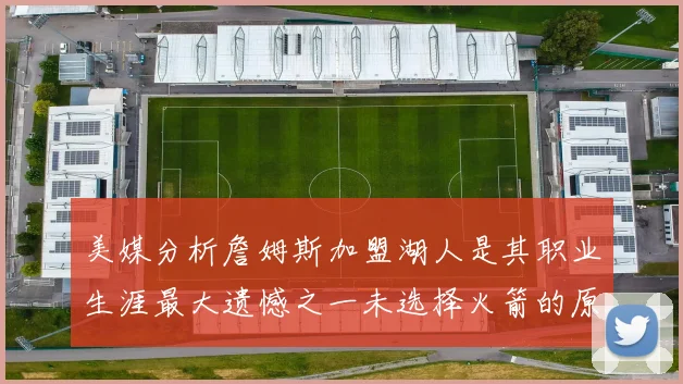 美媒分析詹姆斯加盟湖人是其职业生涯最大遗憾之一未选择火箭的原因