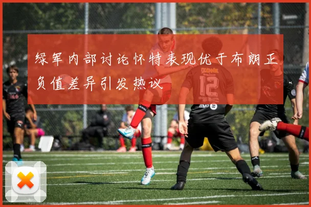 绿军内部讨论怀特表现优于布朗正负值差异引发热议