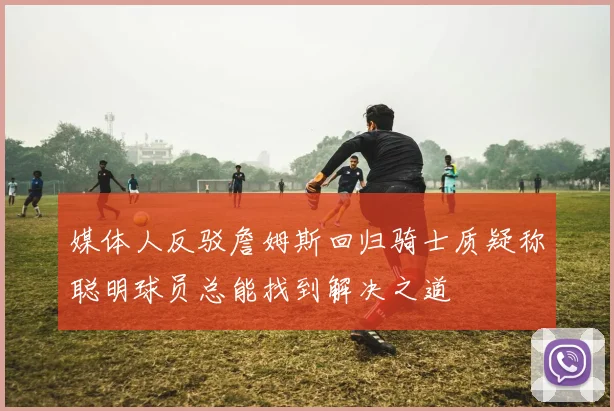 媒体人反驳詹姆斯回归骑士质疑称聪明球员总能找到解决之道