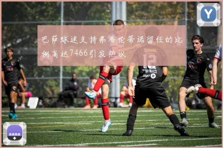 巴萨球迷支持弗洛伦蒂诺留任的比例高达7466引发热议