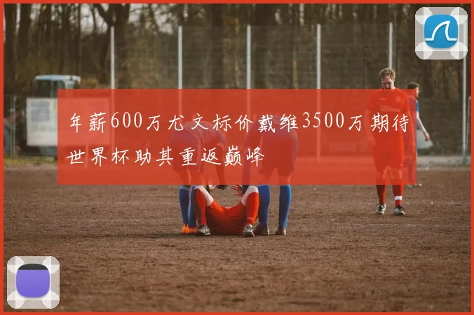 年薪600万尤文标价戴维3500万期待世界杯助其重返巅峰