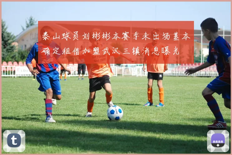 泰山球员刘彬彬本赛季未出场基本确定租借加盟武汉三镇消息曝光