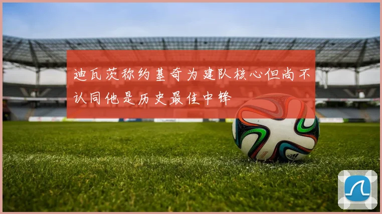 迪瓦茨称约基奇为建队核心但尚不认同他是历史最佳中锋