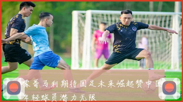 蒙哥马利期待国足未来崛起赞中国年轻球员潜力无限