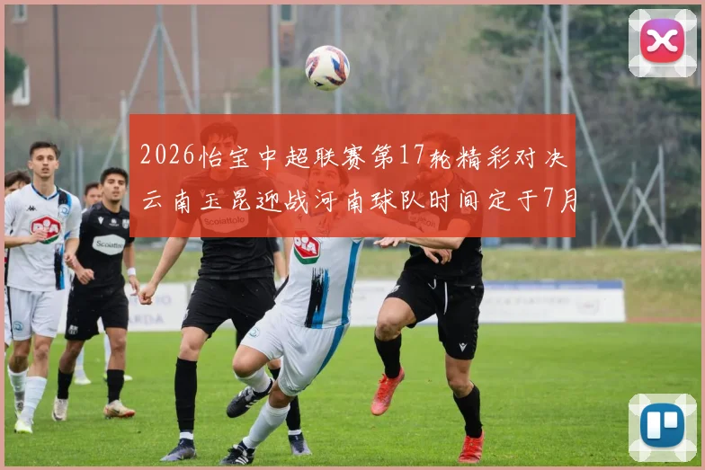 2026怡宝中超联赛第17轮精彩对决云南玉昆迎战河南球队时间定于7月3日晚上20点