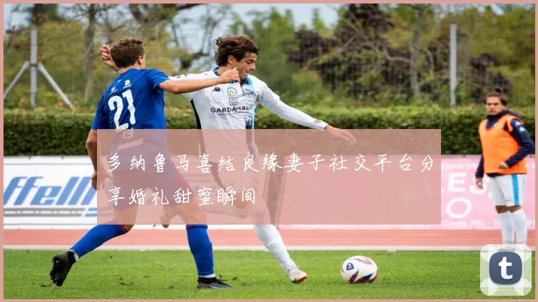 多纳鲁马喜结良缘妻子社交平台分享婚礼甜蜜瞬间