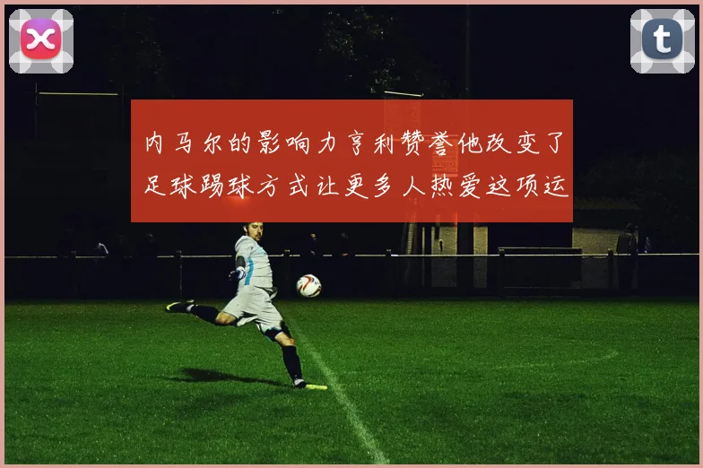 内马尔的影响力亨利赞誉他改变了足球踢球方式让更多人热爱这项运动