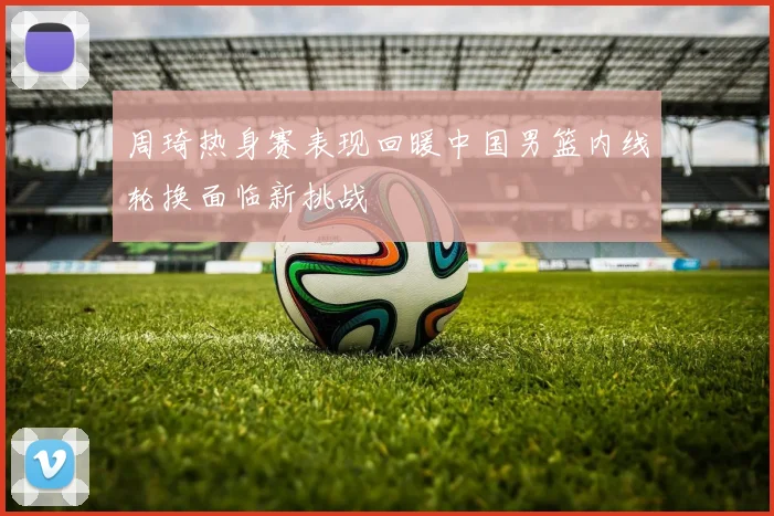 周琦热身赛表现回暖中国男篮内线轮换面临新挑战