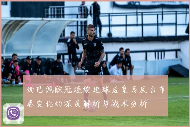 姆巴佩欧冠连续进球后皇马反击节奏变化的深度解析与战术分析