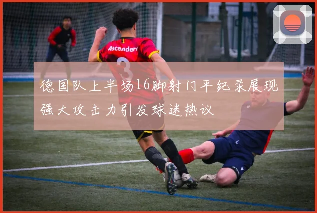 德国队上半场16脚射门平纪录展现强大攻击力引发球迷热议