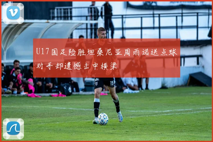 U17国足险胜坦桑尼亚周雨诺送点球对手却遗憾击中横梁