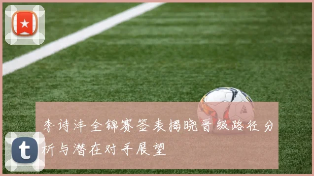 李诗沣全锦赛签表揭晓晋级路径分析与潜在对手展望