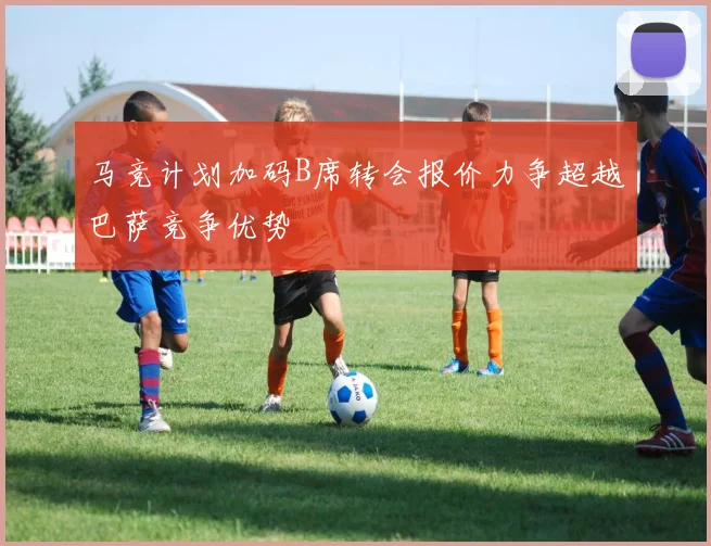 马竞计划加码B席转会报价力争超越巴萨竞争优势